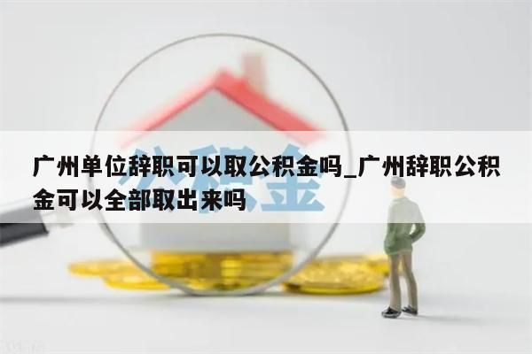 广州单位辞职可以取公积金吗_广州辞职公积金可以全部取出来吗